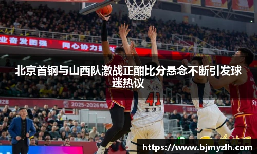 北京首钢与山西队激战正酣比分悬念不断引发球迷热议