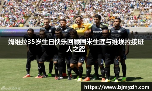 乐鱼leyu官方姆维拉35岁生日快乐回顾国米生涯与维埃拉接班人之路