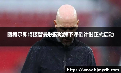 图赫尔即将接管曼联滕哈赫下课倒计时正式启动